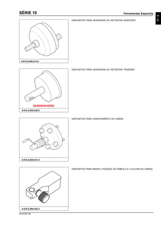 Ferramentas Especiais
17-5
9.610.0.006.7108
SÉRIE 10
9.610.0.690.019.6
DISPOSITIVO PARA MONTAGEM DO RETENTOR DIANTEIRO
9.610.0.690.020.6
9.610.0.690.021.6
DISPOSITIVO PARA MONTAGEM DO RETENTOR TRASEIRO
DISPOSITIVO PARA ASSENTAMENTO DA CAMISA
DISPOSITIVO PARA MEDIR A POSIÇÃO DO ÊMBOLO E A ALTURA DA CAMISA
9.610.0.690.025.4
DESENHO NOVO
 