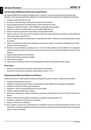 3-10
Operação e Manutenção
9.610.0.006.7108
SÉRIE 10
ConservaçãodeMotoresInativosporLongoPeríodo
Os motores MWM saem de fábrica protegidos para, no máximo, 3 meses de inatividade sob abrigo fechado.
Quando o motor tiver que permanecer inativo por um longo período, são necessárias as seguintes providências:
1. Limpar as partes externas do motor.
2. Funcionar o motor até atingir a temperatura normal de funcionamento.
3. Drenar a água do sistema de arrefecimento e o óleo lubrificante do cárter.
4. Abastecer o radiador com água + aditivo MWM nas proporções recomendadas.
5. Abastecer o cárter e a bomba injetora com óleo aditivo SAE 20 W 20.
6. Drenar o sistema de combustível (reservatório, bomba injetora e filtro).
7. Operar o motor por 15 minutos a 2/3 da rotação nominal, sem carga, utilizando uma mistura de óleo diesel com
15% do óleo aditivo SAE 20 W 20.
8. Drenar a água do sistema de arrefecimento e o óleo aditivo do cárter.A mistura do combustível pode permanecer
no sistema.
9. Remover as tampas de válvulas dos cabeçotes e pulverizar as molas e o mecanismo dos balancins com óleo
protetivo. Remontar as tampas.
10. Remover os bicos injetores e pulverizar de 10 a 15 cm³ de óleo protetivo em cada cilindro com o respectivo
pistão na posição de ponto-morto-inferior. Girar a árvore de manivelas uma volta completa e remontar os bicos
injetores.
11. Aplicar graxa protetora nas articulações.
12. Aplicar óleo protetivo nas faces usinadas.
13. Remover a(s) correia(s).
14. Vedar todos os orifícios do motor de modo apropriado, evitando a penetração de poeira e água.
Observações:
• Renovar a conservação do motor após cada 8 meses de inatividade.
• No caso de motores novos de fábrica, desconsiderar os itens 1, 2 e 3.
PreparaçãodoMotorparaRetornoaoServiço
Antes de funcionar um motor que permaneceu por longo período inativo, observar o seguinte procedimento:
1. Limpar as partes externas do motor.
2. Abastecer o sistema de arrefecimento com água limpa e aditivo MWM nas proporções recomendadas.
3. Substituir o elemento do filtro de óleo lubrificante.
4. Abastecer o cárter com óleo lubrificante novo recomendado.
5. Instalar e regular a tensão da(s) correia(s).
6. Remover as tampas das válvulas e lubrificar o mecanismo dos balancins com óleo do motor. Remontar as
tampas.
7. Drenar a mistura de combustível do reservatório e abastecer com óleo diesel novo.
8. Substituir os elementos dos filtros de combustível.
9. Sangrar o sistema de combustível.
10. Dar a partida no motor com o estrangulador em posição de corte de combustível (bomba em linha) ou com
solenóide de corte desconectado (bomba rotativa) até que o manômetro indique pressão de óleo. Em seguida,
operar o motor normalmente.
 