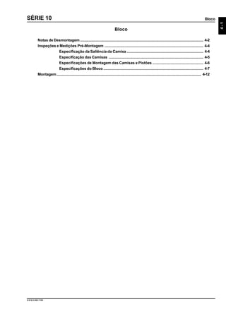 Bloco
4-1
9.610.0.006.7108
SÉRIE 10
Bloco
Notas de Desmontagem.................................................................................................................... 4-2
Inspeções e Medições Pré-Montagem ............................................................................................. 4-4
Especificação da Saliência da Camisa ........................................................................ 4-4
Especificação das Camisas ......................................................................................... 4-5
Especificações de Montagem das Camisas e Pistões ................................................ 4-6
Especificações do Bloco .............................................................................................. 4-7
Montagem........................................................................................................................................ 4-12
 