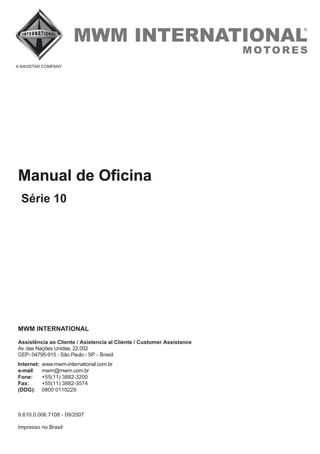 MWM INTERNATIONAL
Assistência ao Cliente / Asistencia al Cliente / Customer Assistance
Fax:
Av. das Nações Unidas, 22.002
CEP- 04795-915 - São Paulo - SP - Brasil
+55(11) 3882-3574
9.610.0.006.7108 - 09/2007
Internet:
e-mail
Fone:
(DDG):
www.mwm-international.com.br
: mwm@mwm.com.br
+55(11) 3882-3200
0800 0110229
Impresso no Brasil
Manual de Oficina
Série 10
 