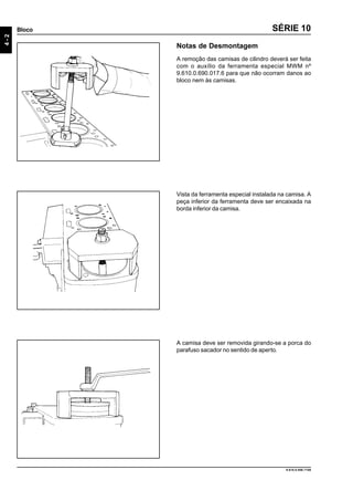 4-2
Bloco
9.610.0.006.7108
SÉRIE 10
Notas de Desmontagem
A remoção das camisas de cilindro deverá ser feita
com o auxílio da ferramenta especial MWM nº
9.610.0.690.017.6 para que não ocorram danos ao
bloco nem às camisas.
Vista da ferramenta especial instalada na camisa. A
peça inferior da ferramenta deve ser encaixada na
borda inferior da camisa.
A camisa deve ser removida girando-se a porca do
parafuso sacador no sentido de aperto.
 