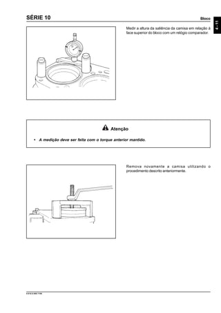 Bloco
4-11
9.610.0.006.7108
SÉRIE 10
Remova novamente a camisa utilizando o
procedimento descrito anteriormente.
Atenção
• A medição deve ser feita com o torque anterior mantido.
Medir a altura da saliência da camisa em relação à
face superior do bloco com um relógio comparador.
 