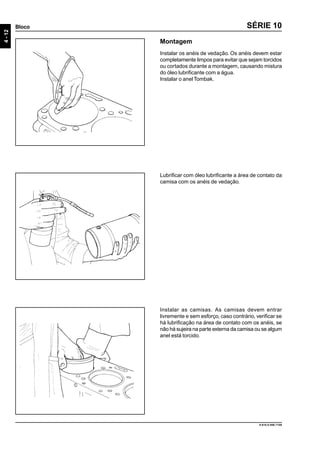 4-12
Bloco
9.610.0.006.7108
SÉRIE 10
Instalar as camisas. As camisas devem entrar
livremente e sem esforço, caso contrário, verificar se
há lubrificação na área de contato com os anéis, se
não há sujeira na parte externa da camisa ou se algum
anel está torcido.
Lubrificar com óleo lubrificante a área de contato da
camisa com os anéis de vedação.
Montagem
Instalar os anéis de vedação. Os anéis devem estar
completamente limpos para evitar que sejam torcidos
ou cortados durante a montagem, causando mistura
do óleo lubrificante com a água.
Instalar o anel Tombak.
 