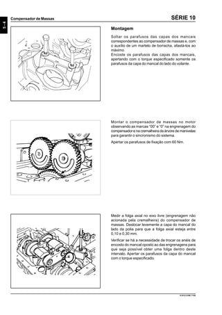 5-4
Compensador de Massas
9.610.0.006.7108
SÉRIE 10
Montar o compensador de massas no motor
observando as marcas “00” e “0” na engrenagem do
compensador e na cremalheira da árvore de manivelas
para garantir o sincronismo do sistema.
Apertar os parafusos de fixação com 60 Nm.
Medir a folga axial no eixo livre (engrenagem não
acionada pela cremalheira) do compensador de
massas. Deslocar levemente a capa do mancal do
lado da polia para que a folga axial esteja entre
0,10 e 0,30 mm.
Verificar se há a necessidade de trocar os anéis de
encosto do mancal oposto ao das engrenagens para
que seja possível obter uma folga dentro deste
intervalo. Apertar os parafusos da capa do mancal
com o torque especificado.
Montagem
Soltar os parafusos das capas dos mancais
correspondentes ao compensador de massas e, com
o auxílio de um martelo de borracha, afastá-los ao
máximo.
Encoste os parafusos das capas dos mancais,
apertando com o torque especificado somente os
parafusos da capa do mancal do lado do volante.
 