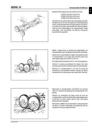 Compensador de Massas
5-5
9.610.0.006.7108
SÉRIE 10
Medir a folga entre os dentes da engrenagem do
compensador e da cremalheira da árvore de manivelas.
Determinar a quantidade de calços necessários entre
o compensador e as capas dos mancais para que
esta folga esteja entre 0,05 e 0,18 mm.
Os calços são fornecidos com 0,1 mm de espessura.
Utilizar a mesma quantidade de calços nos dois
mancais para manter o alinhamento do compensador.
Remover o compensador e, já com os anéis de
encosto do mancal determinados, colocar os calços
necessários nos pinos-guia das capas dos mancais.
Remontar o compensador coincidindo as marcas
“00” e “0”.Apertar os parafusos do compensador com
60 Nm.
Repetir as medições da folga axial do eixo do
compensador e entre os dentes das engrenagens para
confirmar se elas estão dentro dos intervalos
anteriormente indicados.
Remontar o defletor do compensador, o tubo pescador
de óleo e o cárter, apertando os parafusos com os
respectivos torques especificados.
Existem três espessuras de anel de encosto:
9.226.0.433.001.4 (3,5 mm)
6.208.0.433.003.4 (3,6 mm)
6.208.0.433.002.4 (3,4 mm)
Os anéis de encosto do lado das engrenagens já vêm
de fábrica com 3,6 mm de espessura. Nas aplicações
onde o mancal está entre as engrenagens e os eixos,
os anéis de encosto não deverão ser desmontados,
visto que as engrenagens do compensador nesta
aplicação, são montadas na fábrica utilizando
procedimento especial.
 