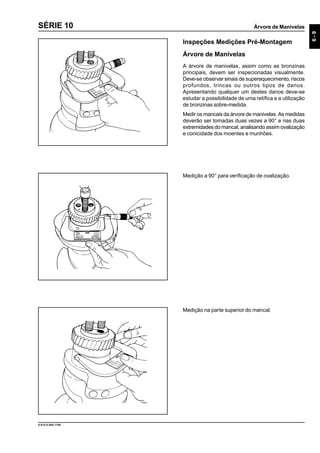 Árvore de Manivelas
6-9
9.610.0.006.7108
SÉRIE 10
Inspeções Medições Pré-Montagem
Árvore de Manivelas
A árvore de manivelas, assim como as bronzinas
principais, devem ser inspecionadas visualmente.
Deve-se observar sinais de superaquecimento, riscos
profundos, trincas ou outros tipos de danos.
Apresentando qualquer um destes danos deve-se
estudar a possibilidade de uma retífica e a utilização
de bronzinas sobre-medida.
Medir os mancais da árvore de manivelas. As medidas
deverão ser tomadas duas vezes a 90° e nas duas
extremidades do mancal, analisando assim ovalização
e conicidade dos moentes e munhões.
Medição a 90° para verificação de ovalização.
Medição na parte superior do mancal.
 