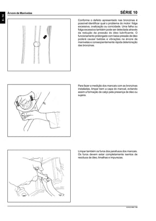 6-14
Árvore de Manivelas
9.610.0.006.7108
SÉRIE 10
Conforme o defeito apresentado nas bronzinas é
possível identificar qual o problema do motor: folga
excessiva, ovalização ou conicidade. Uma falha ou
folga excessiva também pode ser detectada através
da redução da pressão do óleo lubrificante. O
funcionamento prolongado com baixa pressão de óleo
poderá causar batidas e vibrações na árvore de
manivelas e conseqüentemente rápida deterioração
das bronzinas.
Para fazer a medição dos mancais com as bronzinas
instaladas, limpar bem a capa do mancal, evitando
assim a formação de calço pela presença de óleo ou
sujeira.
Limpar também os furos dos parafusos dos mancais.
Os furos devem estar completamente isentos de
resíduos de óleo, limalhas e impurezas.
 