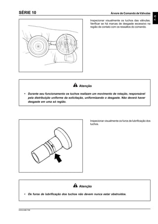 Árvore de Comando deVálvulas
7-5
9.610.0.006.7108
SÉRIE 10
Inspecionar visualmente os tuchos das válvulas.
Verificar se há marcas de desgaste excessivo na
região de contato com os ressaltos do comando.
Atenção
• Durante seu funcionamento os tuchos realizam um movimento de rotação, responsável
pela distribuição uniforme da solicitação, uniformizando o desgaste. Não deverá haver
desgaste em uma só região.
Inspecionar visualmente os furos de lubrificação dos
tuchos.
Atenção
• Os furos de lubrificação dos tuchos não devem nunca estar obstruídos.
 