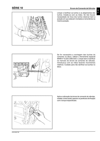 Árvore de Comando deVálvulas
7-9
9.610.0.006.7108
SÉRIE 10
Limpar e lubrificar os tuchos e os alojamentos dos
tuchos. Instale-os com as mãos. Se não houver
necessidade de troca dos tuchos observar bem a
posição em que estavam montados e remontá-los na
mesma posição.
Se for necessária a montagem das buchas do
comando no bloco, Utilizar a ferramenta especial
MWM nº 9.225.0.690.034.4. Limpar bem e lubrificar
os mancais da árvore de comando de válvulas.
Introduza-a com as mãos fazendo movimentos
rotativos. Cuidado para não danificar as buchas no
bloco.
Após a colocação da árvore de comando de válvulas,
instalar a trava axial e apertar os parafusos de fixação
com o torque especificado.
 
