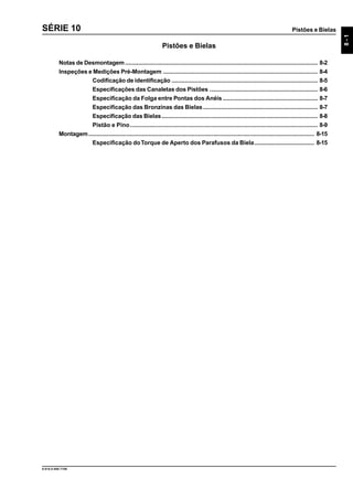 Pistões e Bielas
8-1
9.610.0.006.7108
SÉRIE 10
Pistões e Bielas
Notas de Desmontagem.................................................................................................................... 8-2
Inspeções e Medições Pré-Montagem ............................................................................................. 8-4
Codificação de identificação ........................................................................................ 8-5
Especificações das Canaletas dos Pistões ................................................................. 8-6
Especificação da Folga entre Pontas dos Anéis ......................................................... 8-7
Especificação das Bronzinas das Bielas..................................................................... 8-7
Especificação das Bielas.............................................................................................. 8-8
Pistão e Pino................................................................................................................. 8-9
Montagem........................................................................................................................................ 8-15
Especificação doTorque de Aperto dos Parafusos da Biela.................................... 8-15
 