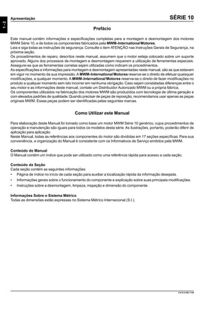 9.610.0.006.7108
1-2
Apresentação SÉRIE 10
Prefácio
Este manual contém informações e especificações completas para a montagem e desmontagem dos motores
MWM Série 10, e de todos os componentes fabricados pela MWM-International Motores.
Leia e siga todas as instruções de segurança. Consulte o item ATENÇÃO nas Instruções Gerais de Segurança, na
próxima seção.
Os procedimentos de reparo, descritos neste manual, assumem que o motor esteja colocado sobre um suporte
aprovado. Alguns dos processos de montagem e desmontagem requerem a utilização de ferramentas especiais.
Assegure-se que as ferramentas corretas sejam utilizadas como indicam os procedimentos.
As especificações e informações para montagem e desmontagem apresentadas neste manual, são as que estavam
em vigor no momento da sua impressão. A MWM-International Motores reserva-se o direito de efetuar quaisquer
modificações, a qualquer momento. A MWM-International Motores reserva-se o direito de fazer modificações no
produto a qualquer momento sem isto incorrer em nenhuma obrigação.Caso sejam constatadas diferenças entre o
seu motor e as informações deste manual, contate um Distribuidor Autorizado MWM ou a própria fábrica.
Os componentes utilizados na fabricação dos motores MWM são produzidos com tecnologia de última geração e
com elevados padrões de qualidade.Quando precisar de peças de reposição, recomendamos usar apenas as peças
originais MWM. Essas peças podem ser identificadas pelas seguintes marcas.
Como Utilizar este Manual
Para elaboração deste Manual foi tomado como base um motor MWM Série 10 genérico, cujos procedimentos de
operação e manutenção são iguais para todos os modelos desta série. As ilustrações, portanto, poderão diferir de
aplicação para aplicação.
Neste Manual, todas as referências aos componentes do motor são divididas em 17 seções específicas. Para sua
conveniência, a organização do Manual é consistente com os Informativos de Serviço emitidos pela MWM.
Conteúdo do Manual
O Manual contém um índice que pode ser utilizado como uma referência rápida para acesso a cada seção.
Conteúdo da Seção
Cada seção contém as seguintes informações:
• Página de índice no início de cada seção para auxiliar a localização rápida da informação desejada.
• Informações gerais sobre o funcionamento do componente e explicação sobre suas principais modificações.
• Instruções sobre a desmontagem, limpeza, inspeção e dimensão do componente.
Informações Sobre o Sistema Métrico
Todas as dimensões estão expressas no Sistema Métrico Internacional (S.I.).
 