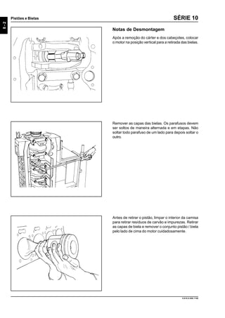 8-2
Pistões e Bielas
9.610.0.006.7108
SÉRIE 10
Notas de Desmontagem
Após a remoção do cárter e dos cabeçotes, colocar
o motor na posição vertical para a retirada das bielas.
Remover as capas das bielas. Os parafusos devem
ser soltos de maneira alternada e em etapas. Não
soltar todo parafuso de um lado para depois soltar o
outro.
Antes de retirar o pistão, limpar o interior da camisa
para retirar resíduos de carvão e impurezas. Retirar
as capas de biela e remover o conjunto pistão / biela
pelo lado de cima do motor cuidadosamente.
 