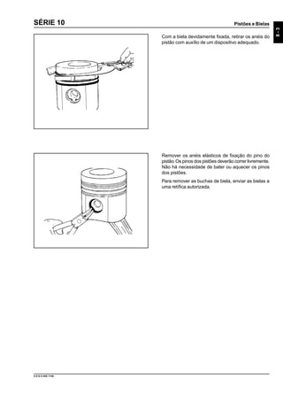 Pistões e Bielas
8-3
9.610.0.006.7108
SÉRIE 10
Com a biela devidamente fixada, retirar os anéis do
pistão com auxílio de um dispositivo adequado.
Remover os anéis elásticos de fixação do pino do
pistão.Os pinos dos pistões deverão correr livremente.
Não há necessidade de bater ou aquecer os pinos
dos pistões.
Para remover as buchas de biela, enviar as bielas a
uma retífica autorizada.
 