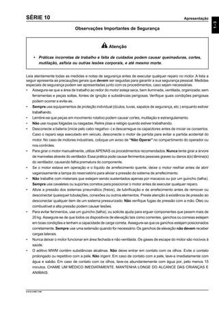 Apresentação
9.610.0.006.7108
1-3
SÉRIE 10
Observações Importantes de Segurança
Leia atentamente todas as medidas e notas de segurança antes de executar qualquer reparo no motor. A lista a
seguir apresenta as precauções gerais que devem ser seguidas para garantir a sua segurança pessoal. Medidas
especiais de segurança podem ser apresentadas junto com os procedimentos, caso sejam necessárias.
• Assegure-se que a área de trabalho ao redor do motor esteja seca, bem iluminada, ventilada, organizada; sem
ferramentas e peças soltas, fontes de ignição e substâncias perigosas. Verifique quais condições perigosas
podem ocorrer e evite-as.
• Sempre use equipamentos de proteção individual (óculos, luvas, sapatos de segurança, etc.) enquanto estiver
trabalhando.
• Lembre-se que peças em movimento rotativo podem causar cortes, mutilação e estrangulamento.
• Não use roupas folgadas ou rasgadas. Retire jóias e relógio quando estiver trabalhando.
• Desconecte a bateria (inicie pelo cabo negativo -) e descarregue os capacitores antes de iniciar os consertos.
Caso o reparo seja executado em veículo, desconecte o motor de partida para evitar a partida acidental do
motor. No caso de motores industriais, coloque um aviso de “Não Operar” no compartimento do operador ou
nos controles.
• Para girar o motor manualmente, utilize APENAS os procedimentos recomendados.Nunca tente girar a árvore
de manivelas através do ventilador.Essa prática pode causar ferimentos pessoais graves ou danos à(s) lâmina(s)
do ventilador, causando falha prematura do componente.
• Se o motor estava em operação e o líquido de arrefecimento quente, deixe o motor resfriar antes de abrir
vagarosamente a tampa do reservatório para aliviar a pressão do sistema de arrefecimento.
• Não trabalhe com materiais que estejam sendo sustentados apenas por macacos ou por um guincho (talha).
Sempre use cavaletes ou suportes corretos para posicionar o motor antes de executar qualquer reparo.
• Alivie a pressão dos sistemas pneumático (freios), de lubrificação e de arrefecimento antes de remover ou
desconectar quaisquer tubulações, conexões ou outros elementos. Preste atenção à existência de pressão ao
desconectar qualquer item de um sistema pressurizado. Não verifique fugas de pressão com a mão. Óleo ou
combustível a alta pressão podem causar lesões.
• Para evitar ferimentos, use um guincho (talha), ou solicite ajuda para erguer componentes que pesem mais de
20 kg. Assegure-se de que todos os dispositivos de elevação tais como correntes, ganchos ou correias estejam
em boas condições e tenham a capacidade de carga correta. Assegure-se que os ganchos estejam posicionados
corretamente.Sempre use uma extensão quando for necessário.Os ganchos de elevação não devem receber
cargas laterais.
• Nunca deixar o motor funcionar em área fechada e não ventilada. Os gases de escape do motor são nocivos à
saúde.
• O aditivo MWM contém substâncias alcalinas. Não deixe entrar em contato com os olhos. Evite o contato
prolongado ou repetitivo com a pele. Não ingerir. Em caso de contato com a pele, lave-a imediatamente com
água e sabão. Em caso de contato com os olhos, lave-os abundantemente com água por, pelo menos 15
minutos. CHAME UM MÉDICO IMEDIATAMENTE. MANTENHA LONGE DO ALCANCE DAS CRIANÇAS E
ANIMAIS.
Atenção
• Práticas incorretas de trabalho e falta de cuidados podem causar queimaduras, cortes,
mutilação, asfixia ou outras lesões corporais, e até mesmo morte.
 