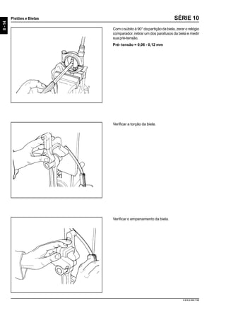 8-14
Pistões e Bielas
9.610.0.006.7108
SÉRIE 10
Com o súbito à 90° da partição da biela, zerar o relógio
comparador, retirar um dos parafusos da biela e medir
sua pré-tensão.
Pré- tensão = 0,06 - 0,12 mm
Verificar a torção da biela.
Verificar o empenamento da biela.
 