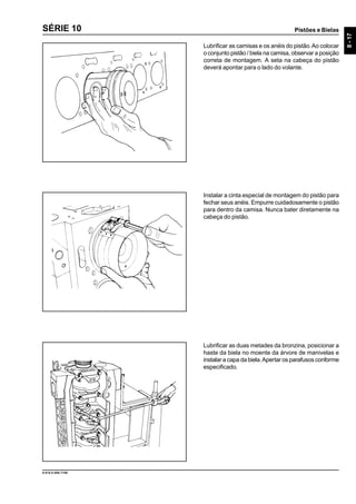 Pistões e Bielas
8-17
9.610.0.006.7108
SÉRIE 10
Lubrificar as camisas e os anéis do pistão.Ao colocar
o conjunto pistão / biela na camisa, observar a posição
correta de montagem. A seta na cabeça do pistão
deverá apontar para o lado do volante.
Instalar a cinta especial de montagem do pistão para
fechar seus anéis. Empurre cuidadosamente o pistão
para dentro da camisa. Nunca bater diretamente na
cabeça do pistão.
Lubrificar as duas metades da bronzina, posicionar a
haste da biela no moente da árvore de manivelas e
instalar a capa da biela.Apertar os parafusos conforme
especificado.
 