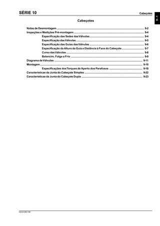 Cabeçotes
9-1
9.610.0.006.7108
SÉRIE 10
Cabeçotes
Notas de Desmontagem.................................................................................................................... 9-2
Inspeções e Medições Pré-montagem ............................................................................................. 9-4
Especificação das Sedes dasVálvulas........................................................................ 9-4
Especificação dasVálvulas .......................................................................................... 9-5
Especificação das Guias dasVálvulas ........................................................................ 9-6
Especificação da Altura da Guia e Distância à Face do Cabeçote ............................. 9-7
Curso dasVálvulas ....................................................................................................... 9-8
Balancim, Folga a Frio ................................................................................................. 9-9
Diagrama deVálvulas ..................................................................................................................... 9-11
Montagem........................................................................................................................................ 9-18
Especificações dosTorques de Aperto dos Parafusos ............................................ 9-18
Características da Junta do Cabeçote Simples ............................................................................. 9-22
Características da Junta do Cabeçote Dupla ................................................................................. 9-23
 