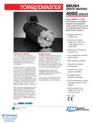 Series 4000, is a high
performance, permanent
magnet brush-type DC
servo motor for use in vari-
ous industrial direct drive or
geared servo systems
• Rugged industrial
construction
• Continuous torque
ratings up to 36 lb.-in.
—with speeds up to
3,000 RPM
• Peak torque ratings up
to 200 lb.-in.
• Low cogging for smooth
performance
• IP65 Sealing available
• Superior low speed
performance
• Numerous custom
options available
• Available with 8
standard windings
• 4.0 inch diameter motors
available in three motor
lengths
• Inertia ratings from
.0062 Lb-in-sec2
to
.012 Lb-in-sec2
• CE / UL
Performance Benefits
CMC Torque Systems specializes in
the design of high performance brush
servo motors that provide efficiency,
flexibility of application, and a long
and trouble-free service life. Our
TORQUEMASTER® 4000 series is
no exception.
With fast response, accurate control
and high torque-to-inertia ratios, you
can count on the TORQUEMASTER
4000 Series of brush servo motors to
provide smooth operation throughout
a full speed range. The 4000 Series
delivers smooth and superior low speed
performance, low cogging and
maximum power ratings with low thermal
resistance for high speed performance.
In addition, with maximum torque in a
smaller package, you can count on
better pricing for a better overall value.
When integrated with high performance
brush amplifiers, TORQUEMASTER
4000 Series brush servo motors
provide effective and highly efficient
motion control solutions for a wide
range of applications—including factory
automation, packaging, robotics,
machine tools, medical instrumentation
and more.
Design Features
TORQUEMASTER 4000 Series brush
servo motors are rated from 18.75 lb.-in.
to 36 lb.-in. with speeds and torque
stability up to 3000 RPM. They utilize
the latest in high performance
permanent magnet technology, and
are available in eight standard windings
(as well as custom windings) to meet
your most demanding applications.
Each brush servo motor in the
TORQUEMASTER 4000 Series is
ruggedly designed and manufactured
for reliable performance.
Motors can be customized to fit your
exact application with tachometers,
encoders, brakes and other options.
R
4000 SERIES
BRUSH
SERVO MOTORS
ELECTROMATE
Toll Free Phone (877) SERVO98
Toll Free Fax (877) SERV099
www.electromate.com
sales@electromate.com
Sold & Serviced By:
 