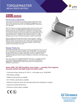 Performance Benefits
Torque Systems specializes in the design of high performance brush
servo motors that provide efficiency, flexibility of application, and a
long and trouble-free service life. Our TORQUEMASTER® 2200 series
is no exception.
With fast response, accurate control and high torque-to-inertia ratios,
you can count on the TORQUEMASTER 2200 Series of brush servo
motors to provide smooth operation throughout a full speed range.
The 2200 Series delivers smooth and superior low speed performance,
and maximum power ratings with low thermal resistance for high
speed performance. In addition, with maximum torque in a smaller
package, you can count on better pricing for a better overall value.
When integrated with high performance brush amplifiers, TORQUE-
MASTER 2200 Series brush servo motors provide effective and highly
efficient motion control solutions for a wide range of applications—
including factory automation, packaging, robotics, machine tools,
medical instrumentation and more.
Design Features
TORQUEMASTER BMR 2200 Series servo motors are rated from 5 lb.-in. to 10
lb.-in. with speeds and torque stability up to 10,000 RPM— accommodating
DC bus voltages up to 325 volts. They utilize the latest in high performance
Neodymium, permanent magnet technology, and are available in several
standard windings (as well as custom windings) to meet your most demanding
applications.
Each servo motor in the TORQUE-MASTER 2200 Series is ruggedly designed
and manufactured for reliable performance. To satisfy many different
applications, TORQUEMASTER 2200 Series motors are manufactured to
NEMA/IEC specifications.
.
2200 SERIES
Series 2200, 325 VDC brushless servo motor — provides fast response,
accurate control and high torque-to-inertia ratios
• Continuous torque ratings up to 10 lb.-in.—with speeds up to 10,000 RPM
• IP65 Sealing available
• NEMA mounting features available
• IEC 72 Metric specifications available
• Maximum torque per frame size with high performance Neodymium magnets
• Superior low speed performance
• Numerous custom options available
TORQUEMASTER
BRUSH SERVO MOTORS
BMR_2200-BP:Brush series 2100 1/25/13 1:04 PM Page 2
ELECTROMATE
Toll Free Phone (877) SERVO98
Toll Free Fax (877) SERV099
www.electromate.com
sales@electromate.com
Sold & Serviced By:
 