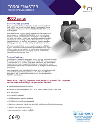 Performance Benefits
Torque Systems specializes in the design of high performance brush
servo motors that provide efficiency, flexibility of application, and a
long and trouble-free service life. Our TORQUEMASTER® 4000 series
is no exception.
With fast response, accurate control and high torque-to-inertia ratios,
you can count on the TORQUEMASTER 4000 Series of brush servo
motors to provide smooth operation throughout a full speed range.
The 4000 Series delivers smooth and superior low speed performance,
and maximum power ratings with low thermal resistance for high
speed performance. In addition, with maximum torque in a smaller
package, you can count on better pricing for a better overall value.
When integrated with high performance brush amplifiers, TORQUE-
MASTER 4000 Series brush servo motors provide effective and highly
efficient motion control solutions for a wide range of applications—
including factory automation, packaging, robotics, machine tools,
medical instrumentation and more.
Design Features
TORQUEMASTER BMR 4000 Series servo motors are rated from 27 lb.-in. to 67
lb.-in. with speeds and torque stability up to 10,000 RPM— accommodating
DC bus voltages up to 350 volts. They utilize the latest in high performance
Neodymium, permanent magnet technology, and are available in several
standard windings (as well as custom windings) to meet your most demanding
applications.
Each servo motor in the TORQUE-MASTER 4000 Series is ruggedly designed
and manufactured for reliable performance. To satisfy many different
applications, TORQUEMASTER 4000 Series motors are manufactured to
NEMA/IEC specifications.
.
4000 SERIES
Series 4000, 350 VDC brushless servo motor — provides fast response,
accurate control and high torque-to-inertia ratios
• Trouble free brushless construction
• Continuous torque ratings up to 67 lb.-in.—with speeds up to 10,000 RPM
• UL Recognition
• IP65 Sealing available
• NEMA mounting features available
• IEC 72 Metric specifications available
• Maximum torque per frame size with high performance Neodymium magnets
• Superior low speed performance
• Numerous custom options available
TORQUEMASTER
BRUSH SERVO MOTORS
BMR_4000-BP:Brush series 2100 1/24/13 2:50 PM Page 2
ELECTROMATE
Toll Free Phone (877) SERVO98
Toll Free Fax (877) SERV099
www.electromate.com
sales@electromate.com
Sold & Serviced By:
 