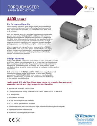 Performance Benefits
Torque Systems specializes in the design of high performance brush
servo motors that provide efficiency, flexibility of application, and a
long and trouble-free service life. Our TORQUEMASTER® 4400 series
is no exception.
With fast response, accurate control and high torque-to-inertia ratios,
you can count on the TORQUEMASTER 4400 Series of brush servo
motors to provide smooth operation throughout a full speed range.
The 4400 Series delivers smooth and superior low speed performance,
and maximum power ratings with low thermal resistance for high
speed performance. In addition, with maximum torque in a smaller
package, you can count on better pricing for a better overall value.
When integrated with high performance brush amplifiers, TORQUE-
MASTER 4400 Series brush servo motors provide effective and highly
efficient motion control solutions for a wide range of applications—
including factory automation, packaging, robotics, machine tools,
medical instrumentation and more.
Design Features
TORQUEMASTER BMR 4400 Series servo motors are rated from 27 lb.-in. to 67
lb.-in. with speeds and torque stability up to 10,000 RPM— accommodating
DC bus voltages up to 350 volts. They utilize the latest in high performance
Neodymium, permanent magnet technology, and are available in several
standard windings (as well as custom windings) to meet your most demanding
applications.
Each servo motor in the TORQUE-MASTER 4400 Series is ruggedly designed
and manufactured for reliable performance. To satisfy many different
applications, TORQUEMASTER 4400 Series motors are manufactured to
NEMA/IEC specifications. For severe duty environments, the BMR design
is also available with IP65 sealing.
4400 SERIES
Series 4400, 350 VDC brushless servo motor — provides fast response,
accurate control and high torque-to-inertia ratios
• Trouble free brushless construction
• Continuous torque ratings up to 67 lb.-in.—with speeds up to 10,000 RPM
• UL Recognition
• IP65 Sealing available
• NEMA mounting features available
• IEC 72 Metric specifications available
• Maximum torque per frame size with high performance Neodymium magnets
• Superior low speed performance
• Numerous custom options available
TORQUEMASTER
BRUSH SERVO MOTORS
BMR_4400-BP:Brush series 2100 1/25/13 9:02 AM Page 2
ELECTROMATE
Toll Free Phone (877) SERVO98
Toll Free Fax (877) SERV099
www.electromate.com
sales@electromate.com
Sold & Serviced By:
 