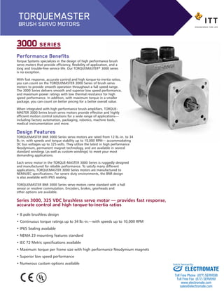 Performance Benefits
Torque Systems specializes in the design of high performance brush
servo motors that provide efficiency, flexibility of application, and a
long and trouble-free service life. Our TORQUEMASTER® 3000 series
is no exception.
With fast response, accurate control and high torque-to-inertia ratios,
you can count on the TORQUEMASTER 3000 Series of brush servo
motors to provide smooth operation throughout a full speed range.
The 3000 Series delivers smooth and superior low speed performance,
and maximum power ratings with low thermal resistance for high
speed performance. In addition, with maximum torque in a smaller
package, you can count on better pricing for a better overall value.
When integrated with high performance brush amplifiers, TORQUE-
MASTER 3000 Series brush servo motors provide effective and highly
efficient motion control solutions for a wide range of applications—
including factory automation, packaging, robotics, machine tools,
medical instrumentation and more.
Design Features
TORQUEMASTER BNR 3000 Series servo motors are rated from 12 lb.-in. to 34
lb.-in. with speeds and torque stability up to 10,000 RPM— accommodating
DC bus voltages up to 325 volts. They utilize the latest in high performance
Neodymium, permanent magnet technology, and are available in several
standard windings (as well as custom windings) to meet your most
demanding applications.
Each servo motor in the TORQUE-MASTER 3000 Series is ruggedly designed
and manufactured for reliable performance. To satisfy many different
applications, TORQUEMASTER 3000 Series motors are manufactured to
NEMA/IEC specifications. For severe duty environments, the BNR design
is also available with IP65 sealing.
TORQUEMASTER BNR 3000 Series servo motors come standard with a hall
sensor or resolver commutation. Encoders, brakes, gearheads and
other options are available.
3000 SERIES
Series 3000, 325 VDC brushless servo motor — provides fast response,
accurate control and high torque-to-inertia ratios
• 8 pole brushless design
• Continuous torque ratings up to 34 lb.-in.—with speeds up to 10,000 RPM
• IP65 Sealing available
• NEMA 23 mounting features standard
• IEC 72 Metric specifications available
• Maximum torque per frame size with high performance Neodymium magnets
• Superior low speed performance
• Numerous custom options available
TORQUEMASTER
BRUSH SERVO MOTORS
BNR_3000-BP:Brush series 2100 1/25/13 12:43 PM Page 2
ELECTROMATE
Toll Free Phone (877) SERVO98
Toll Free Fax (877) SERV099
www.electromate.com
sales@electromate.com
Sold & Serviced By:
 