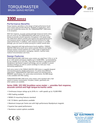 Performance Benefits
Torque Systems specializes in the design of high performance brush
servo motors that provide efficiency, flexibility of application, and a
long and trouble-free service life. Our TORQUEMASTER® 3300 series
is no exception.
With fast response, accurate control and high torque-to-inertia ratios,
you can count on the TORQUEMASTER 3300 Series of brush servo
motors to provide smooth operation throughout a full speed range.
The 3300 Series delivers smooth and superior low speed performance,
and maximum power ratings with low thermal resistance for high
speed performance. In addition, with maximum torque in a smaller
package, you can count on better pricing for a better overall value.
When integrated with high performance brush amplifiers, TORQUE-
MASTER 3300 Series brush servo motors provide effective and highly
efficient motion control solutions for a wide range of applications—
including factory automation, packaging, robotics, machine tools,
medical instrumentation and more.
Design Features
TORQUEMASTER BNR 3300 Series servo motors are rated from 12 lb.-in. to 34
lb.-in. with speeds and torque stability up to 10,000 RPM— accommodating
DC bus voltages up to 325 volts. They utilize the latest in high performance
Neodymium, permanent magnet technology, and are available in several
standard windings (as well as custom windings) to meet your most
demanding applications.
Each servo motor in the TORQUE-MASTER 3300 Series is ruggedly designed
and manufactured for reliable performance. To satisfy many different
applications, TORQUEMASTER 3300 Series motors are manufactured to
NEMA/IEC specifications. For severe duty environments, the BNR design
is also available with IP65 sealing.
TORQUEMASTER BNR 3300 Series servo motors come standard with a hall
sensor or resolver commutation. Encoders, brakes, gearheads and
other options are available.
3300 SERIES
Series 3300, 325 VDC brushless servo motor — provides fast response,
accurate control and high torque-to-inertia ratios
• Continuous torque ratings up to 34 lb.-in.—with speeds up to 10,000 RPM
• IP65 Sealing available
• NEMA 23 mounting features standard
• IEC 72 Metric specifications available
• Maximum torque per frame size with high performance Neodymium magnets
• Superior low speed performance
• Numerous custom options available
TORQUEMASTER
BRUSH SERVO MOTORS
BNR_3300-BP:Brush series 2100 1/25/13 12:57 PM Page 2
ELECTROMATE
Toll Free Phone (877) SERVO98
Toll Free Fax (877) SERV099
www.electromate.com
sales@electromate.com
Sold & Serviced By:
 