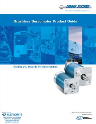 Brushless Servomotor Product Guide
Guiding you towards the right solution.
Unique Solutions for Unique Customers.
A division of Cleveland Motion Controls
An IMC Company
ELECTROMATE
Toll Free Phone (877) SERVO98
Toll Free Fax (877) SERV099
www.electromate.com
sales@electromate.com
Sold & Serviced By:
ELECTROMATE
Toll Free Phone (877) SERVO98
Toll Free Fax (877) SERV099
www.electromate.com
sales@electromate.com
Sold & Serviced By:
 