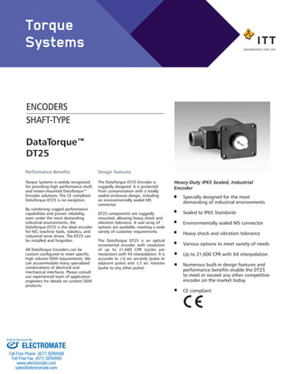 DataTorque™
DT25
Performance Benefits
Torque Systems is widely recognized
for providing high performance shaft
and motor-mounted DataTorque™
Encoder solutions. The CE compliant
DataTorque DT25 is no exception.
By combining rugged performance
capabilities and proven reliability,
even under the most demanding
industrial environments, the
DataTorque DT25 is the ideal encoder
for N/C machine tools, robotics, and
industrial servo drives. The DT25 can
be installed and forgotten.
All DataTorque Encoders can be
custom configured to meet specific,
high volume OEM requirements. We
can accommodate many specialized
combinations of electrical and
mechanical interfaces. Please consult
our experienced team of application
engineers for details on custom OEM
products.
Design Features
The DataTorque DT25 Encoder is
ruggedly designed. It is protected
from contamination with a totally
sealed enclosure design, including
an environmentally sealed MS
connector.
DT25 components are ruggedly
mounted, allowing heavy shock and
vibration tolerance. A vast array of
options are available, meeting a wide
variety of customer requirements.
The DataTorque DT25 is an optical
incremental encoder with resolution
of up to 21,600 CPR (cycles per
revolution) with X4 interpolation. It is
accurate to ±6 arc seconds (pulse to
adjacent pulse) and ±3 arc minutes
(pulse to any other pulse).
Specially designed for the most
demanding of industrial environments
Sealed to IP65 Standards
Environmentally sealed MS connector
Heavy shock and vibration tolerance
Various options to meet variety of needs
Up to 21,600 CPR with X4 interpolation
Numerous built-in design features and
performance benefits enable the DT25
to meet or exceed any other competitive
encoder on the market today.
CE compliant
Heavy-Duty IP65 Sealed, Industrial
Encoder
ENCODERS
SHAFT-TYPE
Torque
Systems
ELECTROMATE
Toll Free Phone (877) SERVO98
Toll Free Fax (877) SERV099
www.electromate.com
sales@electromate.com
Sold & Serviced By:
 
