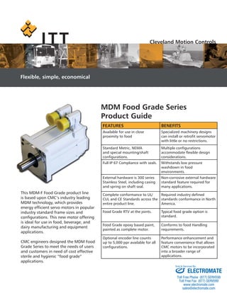 This MDM-F Food Grade product line
is based upon CMC’s industry leading
MDM technology, which provides
energy efﬁcient servo motors in popular
industry standard frame sizes and
conﬁgurations. This new motor offering
is ideal for use in food, beverage, and
dairy manufacturing and equipment
applications.
CMC engineers designed the MDM Food
Grade Series to meet the needs of users
and customers in need of cost effective
sterile and hygienic “food grade”
applications.
FEATURES BENEFITS
Available for use in close
proximity to food
Specialized machinery designs
can install or retroﬁt servomotor
with little or no restrictions.
Standard Metric, NEMA
and special mounting/shaft
conﬁgurations.
Multiple conﬁgurations
accommodate ﬂexible design
considerations.
Full IP 67 Compliance with seals. Withstands low pressure
washdown in food
environments.
External hardware is 300 series
Stainless Steel, including casing
and spring on shaft seal.
Non-corrosive external hardware
standard feature required for
many applications.
Complete conformance to UL/
CUL and CE Standards across the
entire product line.
Required industry deﬁned
standards conformance in North
America.
Food Grade RTV at the joints. Typical food grade option is
standard.
Food Grade epoxy based paint,
painted as complete motor.
Conforms to food Handling
requirements.
Optional encoder line counts
up to 5,000 ppr available for all
conﬁgurations.
Performance enhancement and
feature convenience that allows
CMC motors to be incorporated
into a broader range of
applications.
MDM Food Grade Series
Product Guide
Cleveland Motion Controls
Flexible, simple, economical
F
A
p
S
a
c
F
E
S
M
P
ELECTROMATE
Toll Free Phone (877) SERVO98
Toll Free Fax (877) SERV099
www.electromate.com
sales@electromate.com
Sold & Serviced By:
 
