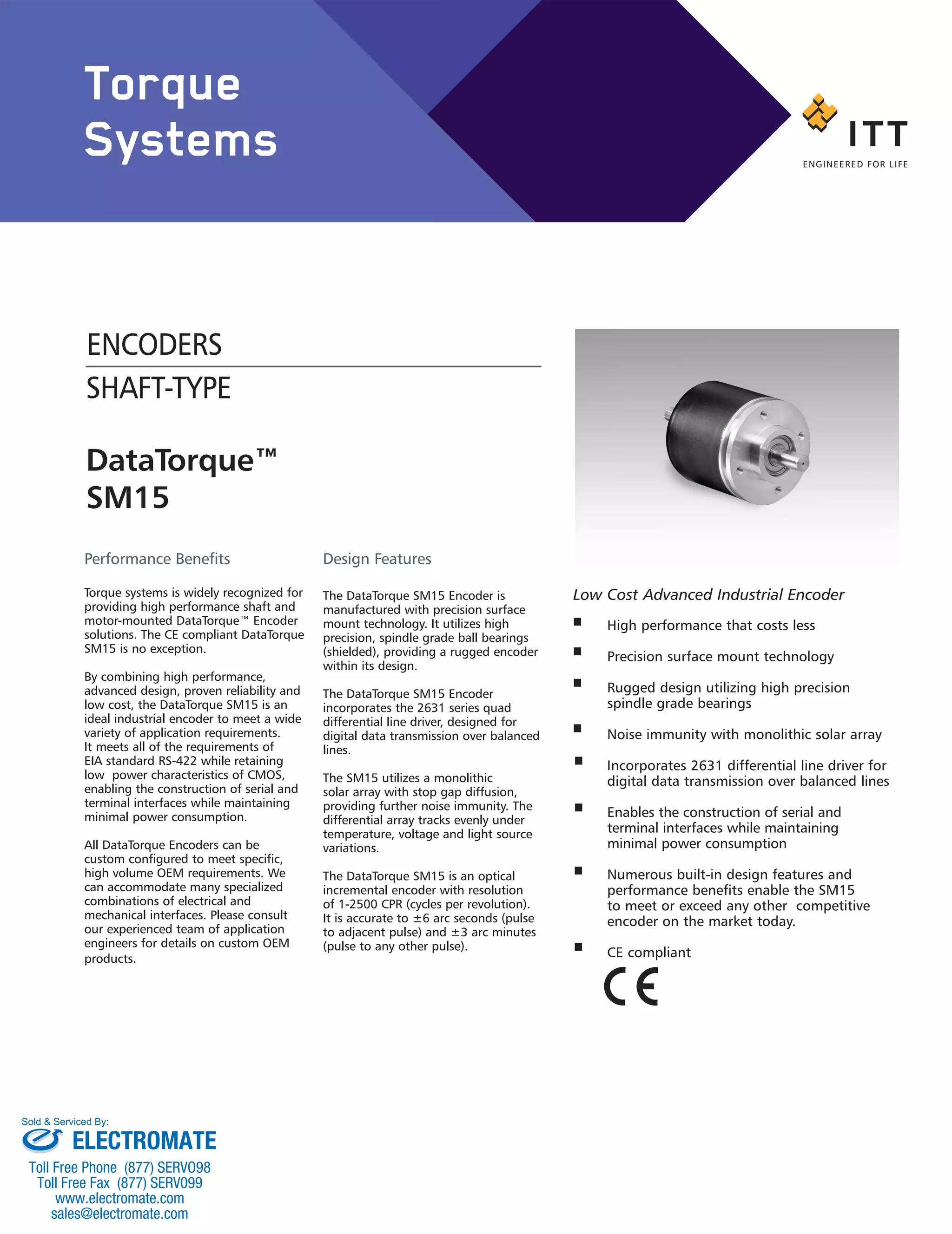 DataTorque™
SM15
ENCODERS
SHAFT-TYPE
High performance that costs less
Precision surface mount technology
Rugged design utilizing high precision
spindle grade bearings
Noise immunity with monolithic solar array
Incorporates 2631 differential line driver for
digital data transmission over balanced lines
Enables the construction of serial and
terminal interfaces while maintaining
minimal power consumption
Numerous built-in design features and
performance benefits enable the SM15
to meet or exceed any other competitive
encoder on the market today.
CE compliant
Low Cost Advanced Industrial Encoder
Performance Benefits
Torque systems is widely recognized for
providing high performance shaft and
motor-mounted DataTorque™ Encoder
solutions. The CE compliant DataTorque
SM15 is no exception.
By combining high performance,
advanced design, proven reliability and
low cost, the DataTorque SM15 is an
ideal industrial encoder to meet a wide
variety of application requirements.
It meets all of the requirements of
EIA standard RS-422 while retaining
low power characteristics of CMOS,
enabling the construction of serial and
terminal interfaces while maintaining
minimal power consumption.
All DataTorque Encoders can be
custom configured to meet specific,
high volume OEM requirements. We
can accommodate many specialized
combinations of electrical and
mechanical interfaces. Please consult
our experienced team of application
engineers for details on custom OEM
products.
Design Features
The DataTorque SM15 Encoder is
manufactured with precision surface
mount technology. It utilizes high
precision, spindle grade ball bearings
(shielded), providing a rugged encoder
within its design.
The DataTorque SM15 Encoder
incorporates the 2631 series quad
differential line driver, designed for
digital data transmission over balanced
lines.
The SM15 utilizes a monolithic
solar array with stop gap diffusion,
providing further noise immunity. The
differential array tracks evenly under
temperature, voltage and light source
variations.
The DataTorque SM15 is an optical
incremental encoder with resolution
of 1-2500 CPR (cycles per revolution).
It is accurate to ±6 arc seconds (pulse
to adjacent pulse) and ±3 arc minutes
(pulse to any other pulse).
Torque
Systems
ELECTROMATE
Toll Free Phone (877) SERVO98
Toll Free Fax (877) SERV099
www.electromate.com
sales@electromate.com
Sold & Serviced By:
 
