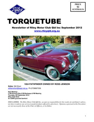 PRICE
                                                                                                  $2
                                                                                           AUSTRALIA




TORQUETUBE
     Newsletter of Riley Motor Club Qld Inc September 2012
                       www.rileyqld.org.au




                       1954 PATHFINDER OWNED BY ROSS JENISON
Editor: Bill Short
williamshort@aapt.net.au Ph.0738867236
Next Meeting:
2 PM Working Bee 6 PM Barbeque 8 PM Meeting
Thursday, 9th September 2012.
Riley Club Shed
Ex CSIRO grounds Samford

DISCLAIMER: The Riley Motor Club Qld Inc. accepts no responsibility for the results of contributor's advice,
nor does it endorse any services/ goods/ products offered by advertisers. Opinions expressed in this Newsletter
are not necessarily those of the Club, its Officers, or its Editor.




                                                                                                             1
 