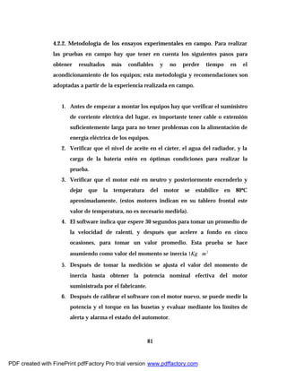 81
4.2.2. Metodología de los ensayos experimentales en campo. Para realizar
las pruebas en campo hay que tener en cuenta los siguientes pasos para
obtener resultados más confiables y no perder tiempo en el
acondicionamiento de los equipos; esta metodología y recomendaciones son
adoptadas a partir de la experiencia realizada en campo.
1. Antes de empezar a montar los equipos hay que verificar el suministro
de corriente eléctrica del lugar, es importante tener cable o extensión
suficientemente larga para no tener problemas con la alimentación de
energía eléctrica de los equipos.
2. Verificar que el nivel de aceite en el cárter, el agua del radiador, y la
carga de la batería estén en óptimas condiciones para realizar la
prueba.
3. Verificar que el motor esté en neutro y posteriormente encenderlo y
dejar que la temperatura del motor se estabilice en 80ºC
aproximadamente, (estos motores indican en su tablero frontal este
valor de temperatura, no es necesario medirla).
4. El software indica que espere 30 segundos para tomar un promedio de
la velocidad de ralentí, y después que acelere a fondo en cinco
ocasiones, para tomar un valor promedio. Esta prueba se hace
asumiendo como valor del momento se inercia 2
1 mKg ∗
5. Después de tomar la medición se ajusta el valor del momento de
inercia hasta obtener la potencia nominal efectiva del motor
suministrada por el fabricante.
6. Después de calibrar el software con el motor nuevo, se puede medir la
potencia y el torque en las busetas y evaluar mediante los límites de
alerta y alarma el estado del automotor.
PDF created with FinePrint pdfFactory Pro trial version www.pdffactory.com
 