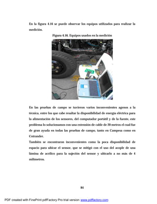 84
En la figura 4.16 se puede observar los equipos utilizados para realizar la
medición.
Figura 4.16. Equipos usados en la medición
En las pruebas de campo se tuvieron varios inconvenientes agenos a la
técnica, entre los que cabe resaltar la disponibilidad de energía eléctrica para
la alimentación de los sensores, del computador portátil y de la fuente, este
problema lo solucionamos con una extensión de cable de 20 metros el cual fue
de gran ayuda en todas las pruebas de campo, tanto en Campesa como en
Cotrander.
También se encontraron inconvenientes como la poca disponibilidad de
espacio para ubicar el sensor, que se mitigó con el uso del acople de una
lámina de acrílico para la sujeción del sensor y ubicarlo a no más de 4
milímetros.
PDF created with FinePrint pdfFactory Pro trial version www.pdffactory.com
 
