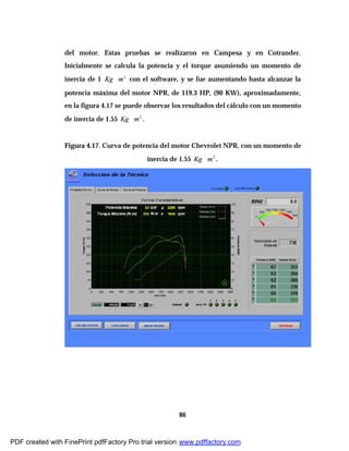 86
del motor. Estas pruebas se realizaron en Campesa y en Cotrander.
Inicialmente se calcula la potencia y el torque asumiendo un momento de
inercia de 1 2
mKg ∗ con el software, y se fue aumentando hasta alcanzar la
potencia máxima del motor NPR, de 119.3 HP, (90 KW), aproximadamente,
en la figura 4.17 se puede observar los resultados del cálculo con un momento
de inercia de 1.55 2
mKg ∗ .
Figura 4.17. Curva de potencia del motor Chevrolet NPR, con un momento de
inercia de 1.55 2
mKg ∗ .
PDF created with FinePrint pdfFactory Pro trial version www.pdffactory.com
 