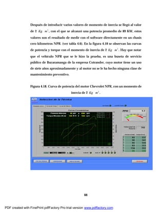 88
Después de introducir varios valores de momento de inercia se llegó al valor
de 2 2
mKg ∗ , con el que se alcanzó una potencia promedio de 89 KW, estos
valores son el resultado de medir con el software directamente en un chasis
cero kilometros NPR. (ver tabla 4.6). En la figura 4.18 se observan las curvas
de potencia y torque con el momento de inercia de 2 2
mKg ∗ . Hay que notar
que el vehículo NPR que se le hizo la prueba, es una buseta de servicio
público de Bucaramanga de la empresa Cotrander, cuyo motor tiene un uso
de siete años aproximadamente y al motor no se le ha hecho ninguna clase de
mantenimiento preventivo.
Figura 4.18. Curva de potencia del motor Chevrolet NPR, con un momento de
inercia de 2 2
mKg ∗ .
PDF created with FinePrint pdfFactory Pro trial version www.pdffactory.com
 