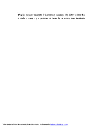 Después de haber calculado el momento de inercia de este motor, se procedió
a medir la potencia y el torque en un motor de las mismas especificaciones
PDF created with FinePrint pdfFactory Pro trial version www.pdffactory.com
 