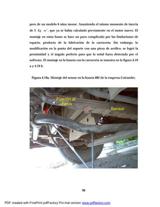 90
pero de un modelo 6 años menor. Asumiendo el mismo momento de inercia
de 2 2
mKg ∗ , que ya se había calculado previamente en el motor nuevo. El
montaje en estos buses se hace un poco complicado por las limitaciones de
espacio, producto de la fabricación de la carrocería. Sin embargo, la
modificación en la punta del soporte con una pieza de acrílico, se logró la
proximidad y el ángulo perfecto para que la señal fuera detectada por el
software. El montaje en la buseta con la carrocería se muestra en la figura 4.19
a y 4.19 b.
Figura 4.19a. Montaje del sensor en la buseta 082 de la empresa Cotrander.
Fijación al
chasis
Sensor
PDF created with FinePrint pdfFactory Pro trial version www.pdffactory.com
 