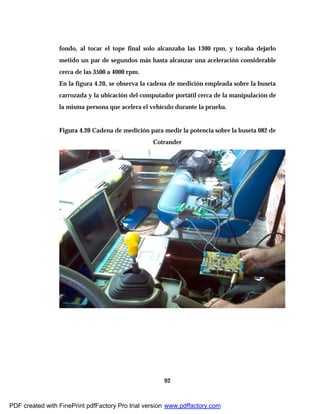 92
fondo, al tocar el tope final solo alcanzaba las 1300 rpm, y tocaba dejarlo
metido un par de segundos más hasta alcanzar una aceleración considerable
cerca de las 3500 a 4000 rpm.
En la figura 4.20, se observa la cadena de medición empleada sobre la buseta
carrozada y la ubicación del computador portátil cerca de la manipulación de
la misma persona que acelera el vehículo durante la prueba.
Figura 4.20 Cadena de medición para medir la potencia sobre la buseta 082 de
Cotrander
PDF created with FinePrint pdfFactory Pro trial version www.pdffactory.com
 