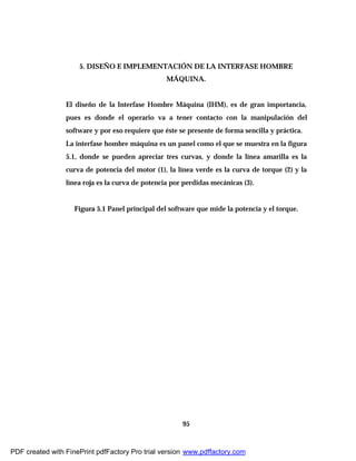 95
5. DISEÑO E IMPLEMENTACIÓN DE LA INTERFASE HOMBRE
MÁQUINA.
El diseño de la Interfase Hombre Máquina (IHM), es de gran importancia,
pues es donde el operario va a tener contacto con la manipulación del
software y por eso requiere que éste se presente de forma sencilla y práctica.
La interfase hombre máquina es un panel como el que se muestra en la figura
5.1, donde se pueden apreciar tres curvas, y donde la línea amarilla es la
curva de potencia del motor (1), la línea verde es la curva de torque (2) y la
línea roja es la curva de potencia por perdidas mecánicas (3).
Figura 5.1 Panel principal del software que mide la potencia y el torque.
PDF created with FinePrint pdfFactory Pro trial version www.pdffactory.com
 