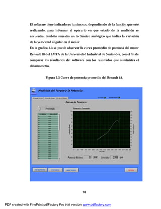 98
El software tiene indicadores luminosos, dependiendo de la función que esté
realizando, para informar al operario en que estado de la medición se
encuentra; también muestra un tacómetro analógico que indica la variación
de la velocidad angular en el motor.
En la gráfica 5.3 se puede observar la curva promedio de potencia del motor
Renault 18 del LMTA de la Universidad Industrial de Santander, con el fin de
comparar los resultados del software con los resultados que suministra el
dinamómetro.
Figura 5.3 Curva de potencia promedio del Renault 18.
PDF created with FinePrint pdfFactory Pro trial version www.pdffactory.com
 