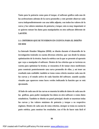 99
Tanto para la potencia como para el torque, el software gráfica cada una de
las aceleraciones además de la curva promedio; y este permite observar cada
curva independientemente con una tabla adjunta, con todos los valores de la
curva y los valores máximos de potencia y torque; esto es muy importante si
se quieren extraer los datos para manipularlos en otro software diferente de
LabVIEW.
5.1. CRITERIOS QUE SE TUVIERON EN CUENTA PARA EL DISEÑO
DE IHM
La Intersafe Hombre Máquina (IHM), se diseño durante el desarrollo de la
investigación teniendo en cuenta diversos criterios, que van desde la misma
optimización de la técnica, hasta la estética con la que se presente al operario
que vaya a manipular el software. Dentro de los criterios que se tuvieron en
cuenta para optimizar la técnica, se encuentra el de tomar cinco mediciones
para construir posteriormente una curva promedio de ellas, y así tener un
resultado más confiable; también se tomo como criterio mostrar cada una de
las curvas y el estado activo de cada función del software, usando ayudas
visuales que aparecen como luces verdes indicando la función que se está
ejecutando.
Al lado de cada una de las curvas se muestra la tabla de datos de cada una de
las gráficas, para poder manipular los datos en otro software o como datos
estadísticos. También se diseño un panel principal, donde se muestran todas
las curvas y los valores máximos de potencia y torque a su respectivo
régimen. Dentro de cada uno de estos criterios, siempre se tenía en cuenta la
parte estética, para mostrar los resultados, con el fin de hacer más fácil el
PDF created with FinePrint pdfFactory Pro trial version www.pdffactory.com
 