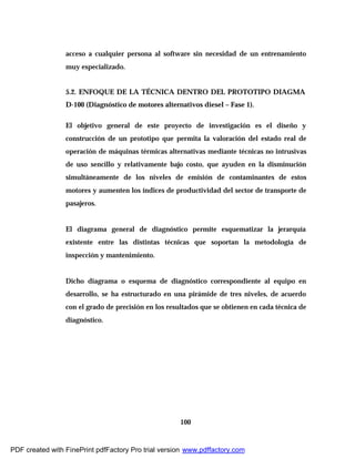 100
acceso a cualquier persona al software sin necesidad de un entrenamiento
muy especializado.
5.2. ENFOQUE DE LA TÉCNICA DENTRO DEL PROTOTIPO DIAGMA
D-100 (Diagnóstico de motores alternativos diesel – Fase 1).
El objetivo general de este proyecto de investigación es el diseño y
construcción de un prototipo que permita la valoración del estado real de
operación de máquinas térmicas alternativas mediante técnicas no intrusivas
de uso sencillo y relativamente bajo costo, que ayuden en la disminución
simultáneamente de los niveles de emisión de contaminantes de estos
motores y aumenten los índices de productividad del sector de transporte de
pasajeros.
El diagrama general de diagnóstico permite esquematizar la jerarquía
existente entre las distintas técnicas que soportan la metodología de
inspección y mantenimiento.
Dicho diagrama o esquema de diagnóstico correspondiente al equipo en
desarrollo, se ha estructurado en una pirámide de tres niveles, de acuerdo
con el grado de precisión en los resultados que se obtienen en cada técnica de
diagnóstico.
PDF created with FinePrint pdfFactory Pro trial version www.pdffactory.com
 