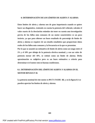 102
6. DETERMINACIÓN DE LOS LÍMITES DE ALERTA Y ALARMA
Estos límites de alerta y alarma son de gran importancia cuando se quiere
hacer un diagnóstico, teniendo en cuenta la potencia del vehículo; calcular el
valor exacto de la desviación estándar sin tener en cuenta una investigación
previa de los fallos más comunes de un motor característico es un poco
incierto, ya que para obtener un buen resultado de porcentaje de límite de
alerta y alarma se requiere de un estudio estadístico que proporcione datos
reales de los fallos más comunes y la frecuencia en la que se presentan.
Por lo que se asumió un estimativo de límite de alerta como un rango entre el
5% y el 10% por debajo de la potencia efectiva nominal, y con un valor de
potencia menor del 10%, se estimó como un límite de alarma. Dicha
aproximación es subjetiva pero es un buen estimativo o criterio para
determinar si el motor está en buenas condiciones.
6.1. DETERMINACIÓN DEL LÍMITE DE ALERTA Y ALARMA EN EL
MOTOR RENAULT 18.
La potencia nominal de éste motor es 99 CV (74 kW) [8], y en la figura 6.1 se
pueden apreciar los límites de alerta y alarma.
PDF created with FinePrint pdfFactory Pro trial version www.pdffactory.com
 