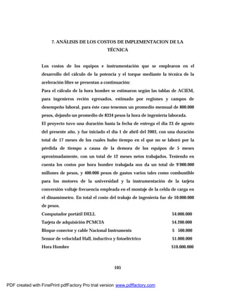 105
7. ANÁLISIS DE LOS COSTOS DE IMPLEMENTACION DE LA
TÉCNICA
Los costos de los equipos e instrumentación que se emplearon en el
desarrollo del cálculo de la potencia y el torque mediante la técnica de la
aceleración libre se presentan a continuación:
Para el cálculo de la hora hombre se estimaron según las tablas de ACIEM,
para ingenieros recién egresados, estimado por regiones y campos de
desempeño laboral, para éste caso tenemos un promedio mensual de 800.000
pesos, dejando un promedio de 8334 pesos la hora de ingeniería laborada.
El proyecto tuvo una duración hasta la fecha de entrega el dia 23 de agosto
del presente año, y fue iniciado el día 1 de abril del 2003, con una duración
total de 17 meses de los cuales hubo tiempo en el que no se laboró por la
pérdida de tiempo a causa de la demora de los equipos de 5 meses
aproximadamente, con un total de 12 meses netos trabajados. Teniendo en
cuenta los costos por hora hombre trabajada nos da un total de 9’000.000
millones de pesos, y 400.000 pesos de gastos varios tales como combustible
para los motores de la universidad y la instrumentación de la tarjeta
conversión voltaje frecuencia empleada en el montaje de la celda de carga en
el dinamómetro. En total el costo del trabajo de ingeniería fue de 10.000.000
de pesos.
Computador portátil DELL $4.000.000
Tarjeta de adquisición PCMCIA $4.200.000
Bloque conector y cable Nacional Instruments $ 500.000
Sensor de velocidad Hall, inductivo y fotoeléctrico $1.000.000
Hora Hombre $10.000.000
PDF created with FinePrint pdfFactory Pro trial version www.pdffactory.com
 
