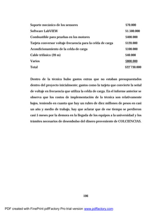 106
Soporte mecánico de los sensores $70.000
Software LabVIEW $1.500.000
Combustible para pruebas en los motores $400.000
Tarjeta conversor voltaje-frecuencia para la celda de carga $120.000
Acondicionamiento de la celda de carga $100.000
Cable trifásico (20 m) $40.000
Varios $800.000
Total $22’730.000
Dentro de la técnica hubo gastos extras que no estaban presupuestados
dentro del proyecto inicialmente; gastos como la tarjeta que convierte la señal
de voltaje en frecuencia que utiliza la celda de carga. En el informe anterior se
observa que los costos de implementación de la técnica son relativamente
bajos, teniendo en cuanta que hay un rubro de diez millones de pesos en casi
un año y medio de trabajo, hay que aclarar que de ese tiempo se perdieron
casi 5 meses por la demora en la llegada de los equipos a la universidad y los
trámites necesarios de desembolso del dinero proveniente de COLCIENCIAS.
PDF created with FinePrint pdfFactory Pro trial version www.pdffactory.com
 