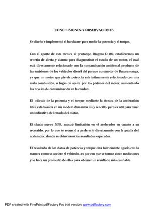 CONCLUSIONES Y OBSERVACIONES
Se diseño e implementó el hardware para medir la potencia y el torque.
Con el aporte de esta técnica al prototipo Diagma D-100, establecemos un
criterio de alerta y alarma para diagnosticar el estado de un motor, el cual
está directamente relacionado con la contaminación ambiental producto de
las emisiones de los vehículos diesel del parque automotor de Bucaramanga,
ya que un motor que pierde potencia esta íntimamente relacionado con una
mala combustión, o fugas de aceite por los pistones del motor, aumentando
los niveles de contaminación en la ciudad.
El cálculo de la potencia y el torque mediante la técnica de la aceleración
libre está basada en un modelo dinámico muy sencillo, pero es útil para tener
un indicativo del estado del motor.
El chasis nuevo NPR, mostró limitación en el acelerador en cuanto a su
recorrido, por lo que se recurrió a acelerarlo directamente con la gualla del
acelerador, donde se obtuvieron los resultados esperados.
El resultado de los datos de potencia y torque está fuertemente ligado con la
manera como se acelere el vehículo, es por eso que se toman cinco mediciones
y se hace un promedio de ellas para obtener un resultado más confiable.
PDF created with FinePrint pdfFactory Pro trial version www.pdffactory.com
 