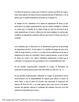 Los datos de potencia y torque que el software muestra son datos sin carga y
estos están sujetos a los datos técnicos suministrados por el fabricante, o en su
defecto por el modelo matemático mostrado en el capitulo 2.3.
Se trabajó con los contadores de la tarjeta de adquisición de datos ya que
presentaron un mejor comportamiento que los canales analógicos, teniendo
en cuenta que el contador de la tarjeta arroja un valor de frecuencia de la
señal adquirida por el sensor a diferencia del canal analógico el cual hay que
modificar su adquisición mediante software para hacer lo mismo que hace el
contador.
Los resultados que se obtuvieron en el dinamómetro generan un porcentaje
de imprecisión del 10 %, de los cuales 5 % es debido al margen de error de la
celda de carga máximo y el otro 5 % es causa de las condiciones en las que se
adquirieron los datos de velocidad y fuerza respectivamente, ya que la toma
de datos era visual y los valores cambiaban rápidamente al igual que la
velocidad., lo cual genera este porcentaje de error considerablemente alto.
En las pruebas experimentales realizadas en campo, se determinó un
momento de inercia para el motor Chevrolet NPR, un valor de 2 2
mKg ∗ .
En las pruebas experimentales realizadas en campo se presentaron ciertos
inconvenientes con la disponibilidad de espacio para ubicar el sensor de
efecto Hall, ya que la polea de servicio está moviendo el compresor del
sistema de freno de aire, y no deja espacio para tener acceso a las partes
móviles del cigüeñal, además el ventilador del radiador está muy cerca del
sistema de transmisión por correas.
PDF created with FinePrint pdfFactory Pro trial version www.pdffactory.com
 