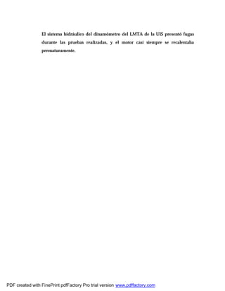 El sistema hidráulico del dinamómetro del LMTA de la UIS presentó fugas
durante las pruebas realizadas, y el motor casi siempre se recalentaba
prematuramente.
PDF created with FinePrint pdfFactory Pro trial version www.pdffactory.com
 