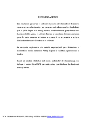 RECOMENDACIONES
Los resultados que arroja el software dependen directamente de la manera
como se acelere el automotor, por eso se recomienda acelerarlo a fondo hasta
que el pedal llegue a su tope y soltarlo inmediatamente, para obtener una
buena medición, ya que el software hace un promedio de cinco aceleraciones,
pero de todas maneras se induce a errores si no se procede a acelerar
adecuadamente como se indica en el software.
Es necesario implementar un método experimental para determinar el
momento de Inercia del motor NPR y mejorar la exactitud y precisión de la
técnica.
Hacer un análisis estadístico del parque automotor de Bucaramanga que
incluya el motor Diesel NPR para determinar con fiabilidad los límites de
alerta y alarma.
PDF created with FinePrint pdfFactory Pro trial version www.pdffactory.com
 